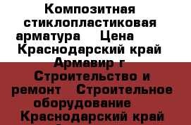 Композитная (стиклопластиковая) арматура  › Цена ­ 12 - Краснодарский край, Армавир г. Строительство и ремонт » Строительное оборудование   . Краснодарский край,Армавир г.